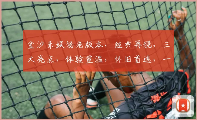 金沙乐娱场老版本，经典再现，三大亮点，体验重温，怀旧首选，一触即达