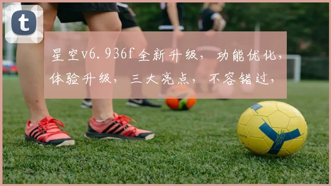 星空v6.936f全新升级，功能优化，体验升级，三大亮点，不容错过，惊喜连连