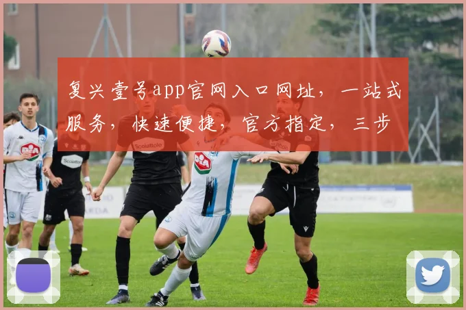 复兴壹号app官网入口网址，一站式服务，快速便捷，官方指定，三步直达，不容错过，体验非凡