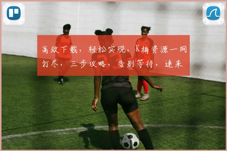 高效下载，轻松实现，K梅资源一网打尽，三步攻略，告别等待，速来体验
