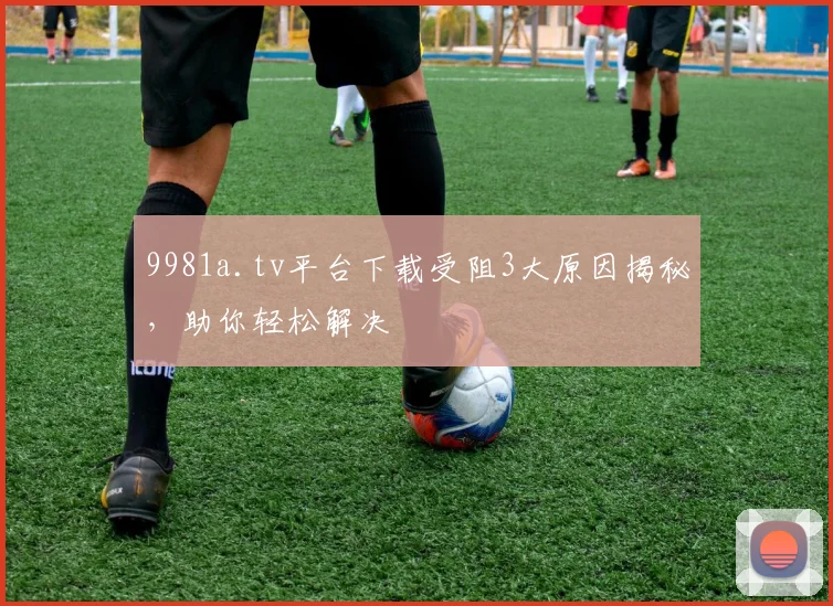 9981a.tv平台下载受阻3大原因揭秘，助你轻松解决